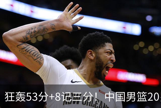 狂轰53分+8记三分！中国男篮20岁2米前锋崛起：崔永熙替身大闪耀
